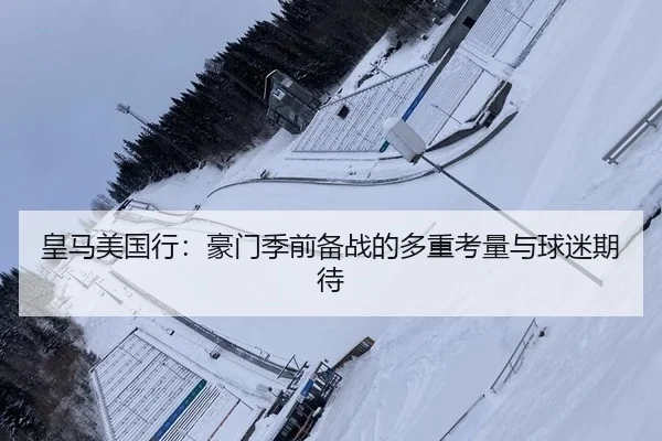 皇马美国行：豪门季前备战的多重考量与球迷期待